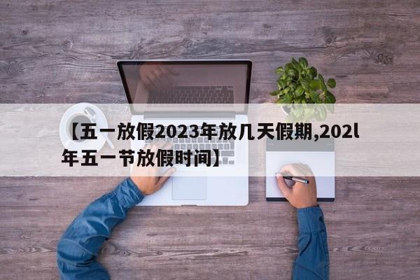 【五一放假2023年放几天假期,202l年五一节放假时间】