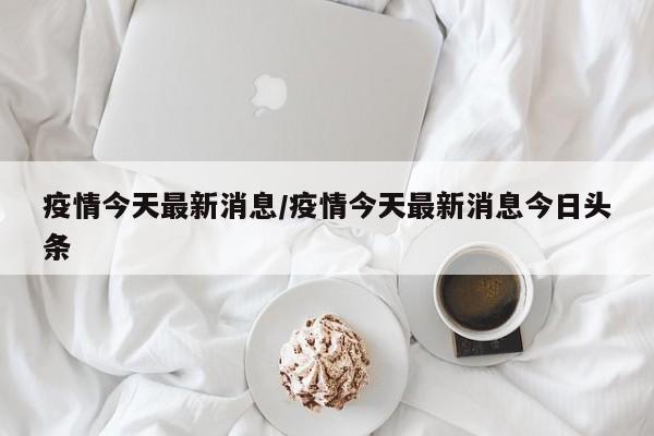 疫情今天最新消息/疫情今天最新消息今日头条