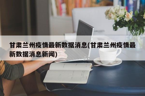 甘肃兰州疫情最新数据消息(甘肃兰州疫情最新数据消息新闻)