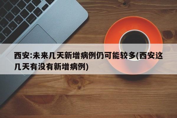西安:未来几天新增病例仍可能较多(西安这几天有没有新增病例)