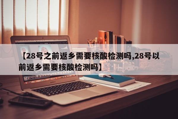 【28号之前返乡需要核酸检测吗,28号以前返乡需要核酸检测吗】