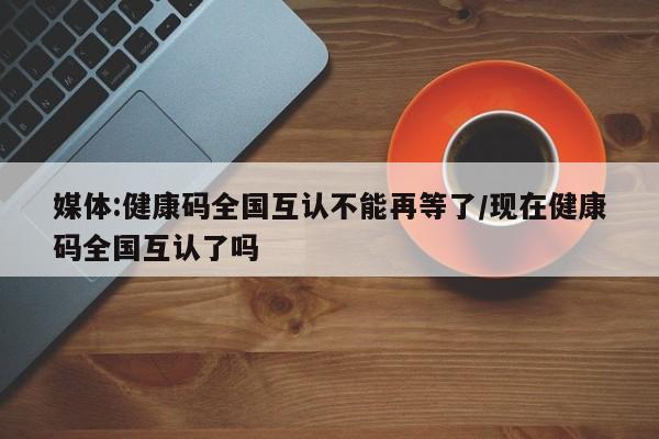 媒体:健康码全国互认不能再等了/现在健康码全国互认了吗