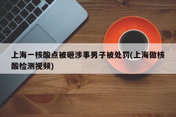 上海一核酸点被砸涉事男子被处罚(上海做核酸检测视频)
