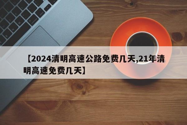 【2024清明高速公路免费几天,21年清明高速免费几天】