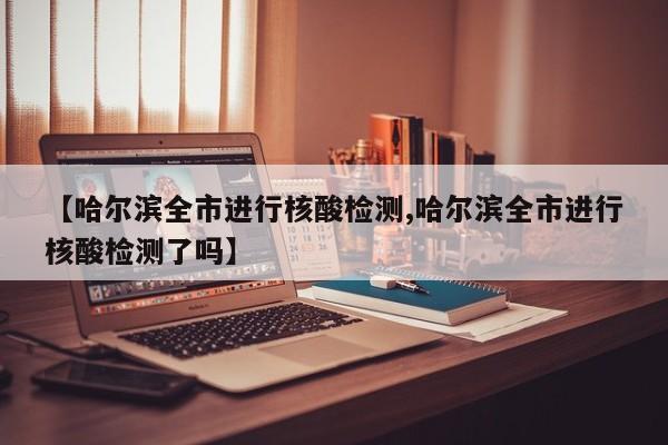 【哈尔滨全市进行核酸检测,哈尔滨全市进行核酸检测了吗】
