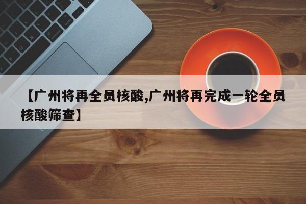 【广州将再全员核酸,广州将再完成一轮全员核酸筛查】