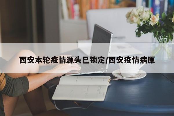 西安本轮疫情源头已锁定/西安疫情病原