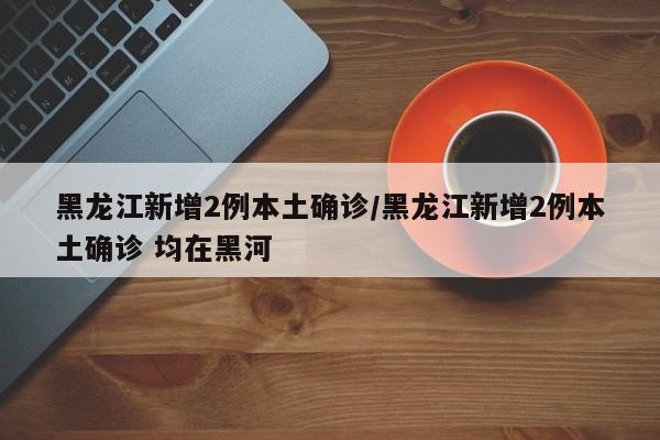 黑龙江新增2例本土确诊/黑龙江新增2例本土确诊 均在黑河