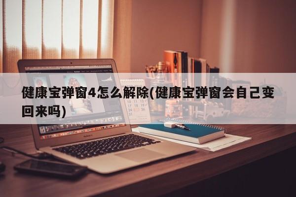 健康宝弹窗4怎么解除(健康宝弹窗会自己变回来吗)