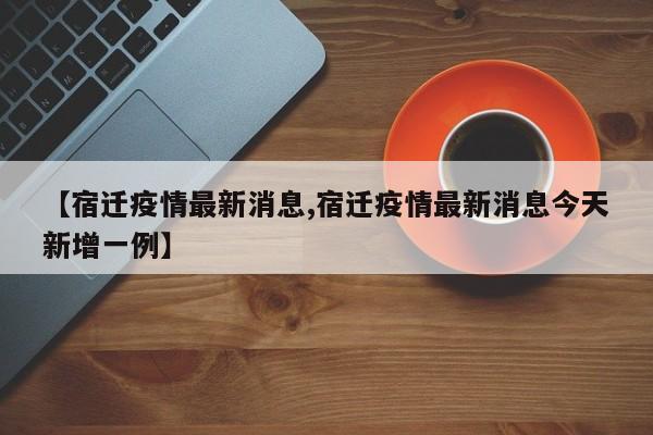 【宿迁疫情最新消息,宿迁疫情最新消息今天新增一例】