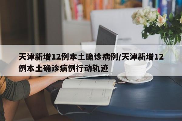 天津新增12例本土确诊病例/天津新增12例本土确诊病例行动轨迹