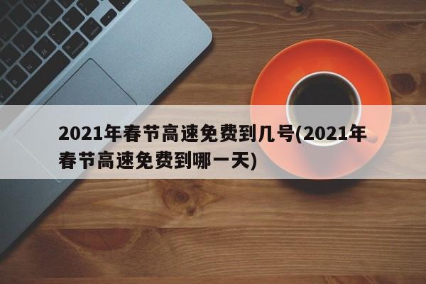 2021年春节高速免费到几号(2021年春节高速免费到哪一天)
